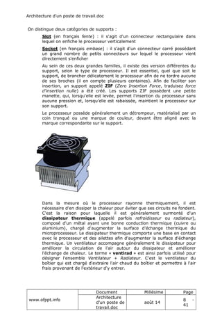 Architecture d'un poste de travail.doc
www.ofppt.info
Document Millésime Page
Architecture
d'un poste de
travail.doc
août 14
8 -
41
On distingue deux catégories de supports :
Slot (en français fente) : il s'agit d'un connecteur rectangulaire dans
lequel on enfiche le processeur verticalement
Socket (en français embase) : il s'agit d'un connecteur carré possédant
un grand nombre de petits connecteurs sur lequel le processeur vient
directement s'enficher
Au sein de ces deux grandes familles, il existe des version différentes du
support, selon le type de processeur. Il est essentiel, quel que soit le
support, de brancher délicatement le processeur afin de ne tordre aucune
de ses broches (il en compte plusieurs centaines). Afin de faciliter son
insertion, un support appelé ZIF (Zero Insertion Force, traduisez force
d'insertion nulle) a été créé. Les supports ZIF possèdent une petite
manette, qui, lorsqu'elle est levée, permet l'insertion du processeur sans
aucune pression et, lorsqu'elle est rabaissée, maintient le processeur sur
son support.
Le processeur possède généralement un détrompeur, matérialisé par un
coin tronqué ou une marque de couleur, devant être aligné avec la
marque correspondante sur le support.
Dans la mesure où le processeur rayonne thermiquement, il est
nécessaire d'en dissiper la chaleur pour éviter que ses circuits ne fondent.
C'est la raison pour laquelle il est généralement surmonté d'un
dissipateur thermique (appelé parfois refroidisseur ou radiateur),
composé d'un métal ayant une bonne conduction thermique (cuivre ou
aluminium), chargé d'augmenter la surface d'échange thermique du
microprocesseur. Le dissipateur thermique comporte une base en contact
avec le processeur et des ailettes afin d'augmenter la surface d'échange
thermique. Un ventilateur accompagne généralement le dissipateur pour
améliorer la circulation de l'air autour du dissipateur et améliorer
l'échange de chaleur. Le terme « ventirad » est ainsi parfois utilisé pour
désigner l'ensemble Ventilateur + Radiateur. C'est le ventilateur du
boîtier qui est chargé d'extraire l'air chaud du boîtier et permettre à l'air
frais provenant de l'extérieur d'y entrer.
 