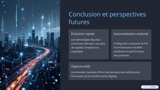 Conclusion et perspectives
futures
Évolution rapide
Les technologies Big Data
continuent d’évoluer vers plus
de rapidité, simplicité et
scalabilité.
Automatisation avancée
L’intégration croissante de l’IA
et l’orchestration facilitée
améliorent la performance
des systèmes.
Opportunités
Les données massives offrent des perspectives inédites pour
l’innovation et la transformation digitale.
 