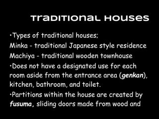 •Types of traditional houses;
Minka - traditional Japanese style residence
Machiya - traditional wooden townhouse
•Does not have a designated use for each
room aside from the entrance area (genkan),
kitchen, bathroom, and toilet.
•Partitions within the house are created by
fusuma, sliding doors made from wood and
Traditional Houses
 