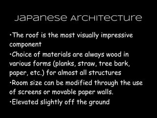 •The roof is the most visually impressive
component
•Choice of materials are always wood in
various forms (planks, straw, tree bark,
paper, etc.) for almost all structures
•Room size can be modified through the use
of screens or movable paper walls.
•Elevated slightly off the ground
Japanese Architecture
 