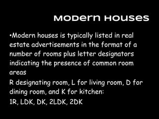 Modern Houses
•Modern houses is typically listed in real
estate advertisements in the format of a
number of rooms plus letter designators
indicating the presence of common room
areas
R designating room, L for living room, D for
dining room, and K for kitchen:
1R, LDK, DK, 2LDK, 2DK
 