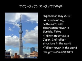 Tokyo Skytree
•Opened on May 2012
•A broadcasting,
restaurant, and
observation tower in
Sumida, Tokyo
•Tallest structure in
Japan, 2nd tallest
structure in the world
•Tallest tower in the world
•Height 634m (2080ft)
 
