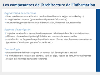 Les composantes de l’architecture de l’information
Organisation des contenus
¶ lister tous les contenus (existants, besoins des utilisateurs, exigences marketing...)
¶ catégoriser les contenus (grouper thématiquement l’information)
¶ structurer les groupes de contenus (hiérarchisation, liens entre eux, raccourcis)

Système de navigation
¶ organisation visuelle et interactive des contenus, déﬁnition de l’emplacement des menus
¶ diﬀérents niveaux de navigation (globale/locale, transversale, contextuelle)
¶ capitalisation sur l’apprentissage des utilisateurs sur d’autres sites, les conventions externes
   (processus d’inscription, gestion d’un panier etc.)


Terminologie
¶chaque élément de l’interface porte un nom qui doit être explicite et exclusif
¶ la formulation des intitulés des boutons, titres de page, libellés de liens, contenus internes
   doivent être nommés de manière cohérente
 
