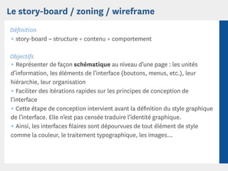Le story-board / zoning / wireframe
Déﬁnition
¶ story-board = structure + contenu + comportement

Objectifs
¶ Représenter de façon schématique au niveau d’une page : les unités
d’information, les éléments de l’interface (boutons, menus, etc.), leur
hiérarchie, leur organisation
¶ Faciliter des itérations rapides sur les principes de conception de
l’interface
¶ Cette étape de conception intervient avant la déﬁnition du style graphique
de l’interface. Elle n’est pas censée traduire l’identité graphique.
¶ Ainsi, les interfaces ﬁlaires sont dépourvues de tout élément de style
comme la couleur, le traitement typographique, les images...
 
