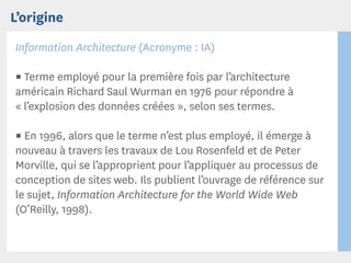 L’origine
Information Architecture (Acronyme : IA)

▪ Terme employé pour la première fois par l’architecture
américain Richard Saul Wurman en 1976 pour répondre à
« l’explosion des données créées », selon ses termes.

▪ En 1996, alors que le terme n’est plus employé, il émerge à
nouveau à travers les travaux de Lou Rosenfeld et de Peter
Morville, qui se l’approprient pour l’appliquer au processus de
conception de sites web. Ils publient l’ouvrage de référence sur
le sujet, Information Architecture for the World Wide Web
(O’Reilly, 1998).
 