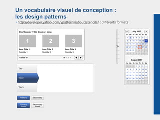 Un vocabulaire visuel de conception :
les design patterns
¶http://developer.yahoo.com/ypatterns/about/stencils/ : diﬀérents formats

  Container Title Goes Here                                              <         July 2007        >
                                                                         Su Mo Tu We Th        Fr   Sa

                                                                          1   2    3   4   5    6   7

                 1                      2              3                  8   9 10 11 12 13 14
                                                                         15 16 17 18 19 20 21
                                                                         22 23 24 25 26 27 28
  Item Title 1                   Item Title 2   Item Title 3             29 30 31 1        2    3   4
  Subtitle 1                     Subtitle 2     Subtitle 3
                                                                          5   6    7   8   9 10 11

  >>   View all
                                                                                  August 2007
                                                                         Su Mo Tu We Th        Fr   Sa

                                                                         29 30 31 1        2    3   4
 Tab 1                                                                    5   6    7   8   9 10 11
                                                                         12 13 14 15 16 17 18
                                                                         19 20 21 22 23 24 25
 Tab 2                                                                   26 27 28 29 30 31 1
                                                                          2   3    4   5   6    7   8


 Tab 3




  Primary            Secondary


  Primary            Secondary
       Subtext         Subtext
 