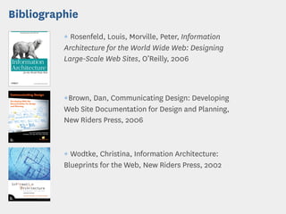 Bibliographie
          ¶ Rosenfeld, Louis, Morville, Peter, Information
          Architecture for the World Wide Web: Designing
          Large-Scale Web Sites, O’Reilly, 2006



          ¶Brown, Dan, Communicating Design: Developing
          Web Site Documentation for Design and Planning,
          New Riders Press, 2006



          ¶ Wodtke, Christina, Information Architecture:
          Blueprints for the Web, New Riders Press, 2002
 