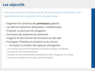 Les objectifs
Créer des scénarios d’usage à partir de l’observation des besoins, des
aspirations et des comportements des personnes

 ¶ Organiser les contenus des principaux gabarits
 ¶ Les décrire clairement (étiquettes, métadonnées)
 ¶ Proposer un parcours de navigation
 ¶ Concevoir des systèmes de recherche
 ¶ Imaginer et documenter les fonctions du site web
 ¶ Prototyper l’interface du produit ou du service
 ¶ ... Et réussir à concilier des logiques divergentes :
  • Les contenus peuvent être organisés de façons multiples (ambiguité)
  • Les gens ont des besoins distincts
  • Les gens ont une représentation variable de la façon d’organiser les choses
  • Les niveaux d’expérience des gens sont hétérogènes
 