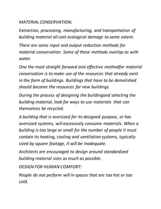MATERIAL CONSERVATION:
Extraction, processing, manufacturing, and transportation of
building material all cost ecological damage to some extent.
There are some input and output reduction methods for
material conservation. Some of these methods overlap as with
water.
One the most straight forward and effective methodfor material
conservation is to make use of the resources that already exist
in the form of buildings. Buildings that have to be demolished
should become the resources for new buildings.
During the process of designing the buildingand selecting the
building material, look for ways to use materials that can
themselves be recycled.
A building that is oversized for its designed purpose, or has
oversized systems, will excessively consume materials. When a
building is too large or small for the number of people it must
contain its heating, cooling and ventilation systems, typically
sized by square footage, it will be inadequate.
Architects are encouraged to design around standardized
building material sizes as much as possible.
DESIGN FOR HUMAN COMFORT:
People do not perform will in spaces that are too hot or too
cold.
 