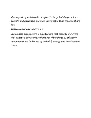 One aspect of sustainable design is its large buildings that are
durable and adaptable are most sustainable than those that are
not.
SUSTAINABLE ARCHITECTURE:
Sustainable architecture is architecture that seeks to minimize
that negative environmental impact of buildings by efficiency
and moderation in the use of material, energy and development
space.
 