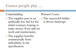 Games people play …
Underbidding                  Winner‟s Curse
 The supplier puts in an      The successful bidder
  artificially low bid for the is driven bankrupt.
  initial contract, hoping to
  make money from add-on
  work and maintenance.
 The supplier benefits
  commercially from
  inflexibility in the
  specification.
 