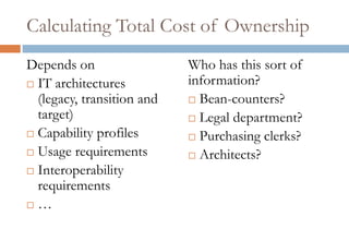 Calculating Total Cost of Ownership
Depends on                  Who has this sort of
 IT architectures          information?
  (legacy, transition and    Bean-counters?
  target)                    Legal department?
 Capability profiles        Purchasing clerks?
 Usage requirements         Architects?
 Interoperability
  requirements
 …
 