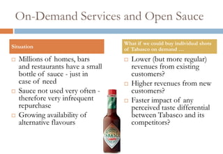 On-Demand Services and Open Sauce

                                   What if we could buy individual shots
Situation                          of Tabasco on demand …
   Millions of homes, bars           Lower (but more regular)
    and restaurants have a small       revenues from existing
    bottle of sauce - just in          customers?
    case of need                      Higher revenues from new
   Sauce not used very often -        customers?
    therefore very infrequent         Faster impact of any
    repurchase                         perceived taste differential
   Growing availability of            between Tabasco and its
    alternative flavours               competitors?
 