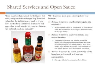 Shared Services and Open Sauce
“Your older brother owns all the bottles of hot        Why does your mom grant a monopoly to your
sauce, and your mom makes you buy from him             brother?
rather than the kid in the next block ... if you          Because it improves your brother's supply-side
don't like his taste and choose not to have hot            economics.
sauce, then he still justifies his existence because
                                                              He needs a critical mass of customers to be economically
he's still the household standard.”                            viable. She doesn't think he is ready for the harsh realities
                                                               of the open market.
                                                          Because it improves your own demand-side
                                                           transaction costs.
                                                              Your mom doesn't want you traipsing around the
                                                               neighbourhood trying out alternative sauces when you
                                                               should be getting on with your homework. Your mom
                                                               thinks - argue with her if you dare - that homework is a
                                                               core activity whereas sauce-procurement is non-core.
                                                          Because it reduces the overall complexity of the
                                                           household, reduces risk and increases
                                                           accountability.
                                                              If you get sick, she knows exactly who to blame.
 