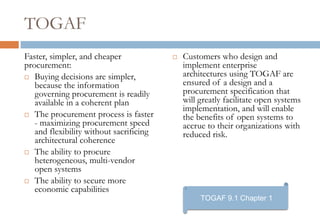 TOGAF
Faster, simpler, and cheaper                Customers who design and
procurement:                                 implement enterprise
 Buying decisions are simpler,
                                             architectures using TOGAF are
   because the information                   ensured of a design and a
   governing procurement is readily          procurement specification that
   available in a coherent plan              will greatly facilitate open systems
                                             implementation, and will enable
 The procurement process is faster
                                             the benefits of open systems to
   - maximizing procurement speed            accrue to their organizations with
   and flexibility without sacrificing       reduced risk.
   architectural coherence
 The ability to procure
   heterogeneous, multi-vendor
   open systems
 The ability to secure more
   economic capabilities
                                                  TOGAF 9.1 Chapter 1
 