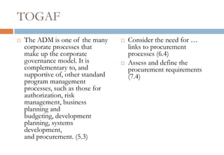 TOGAF
   The ADM is one of the many         Consider the need for …
    corporate processes that            links to procurement
    make up the corporate               processes (6.4)
    governance model. It is            Assess and define the
    complementary to, and               procurement requirements
    supportive of, other standard       (7.4)
    program management
    processes, such as those for
    authorization, risk
    management, business
    planning and
    budgeting, development
    planning, systems
    development,
    and procurement. (5.3)
 