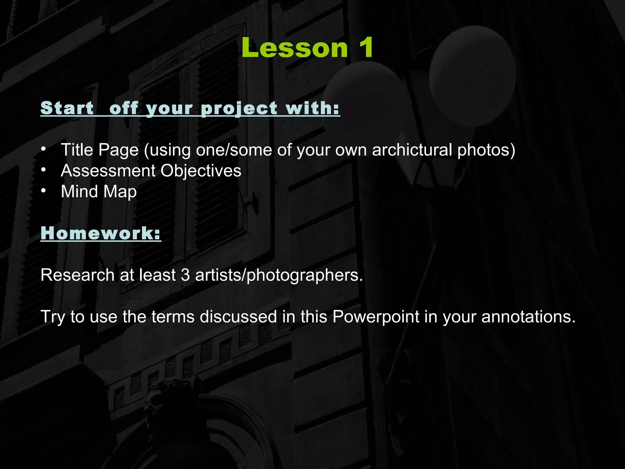 Lesson 1 Start  off your project with: Title Page (using one/some of your own archictural photos) Assessment Objectives Mind Map Homework:   Research at least 3 artists/photographers.  Try to use the terms discussed in this Powerpoint in your annotations. 