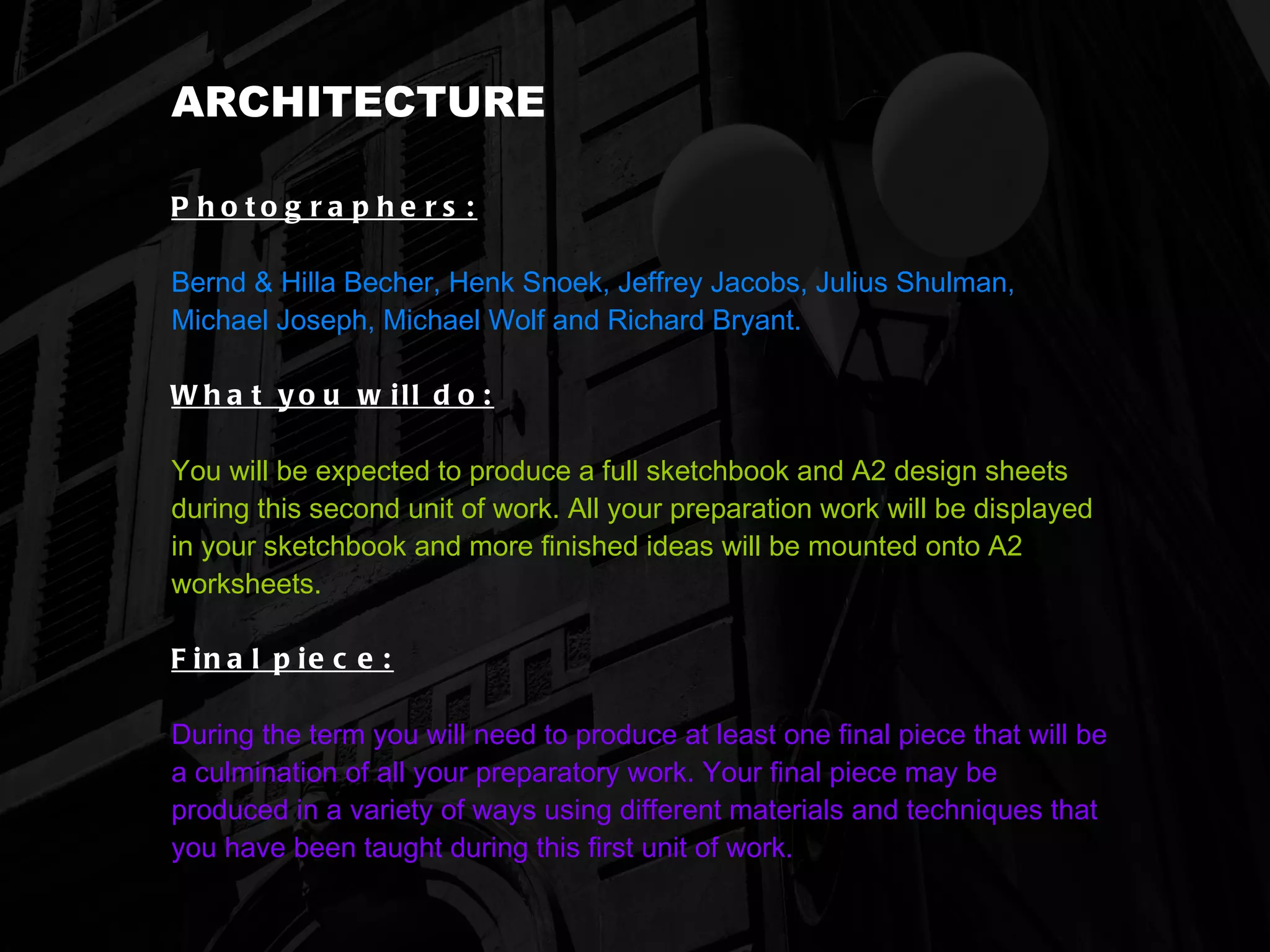 ARCHITECTURE Photographers:   Bernd & Hilla Becher, Henk Snoek, Jeffrey Jacobs, Julius Shulman, Michael Joseph, Michael Wolf and Richard Bryant. What you will do:   You will be expected to produce a full sketchbook and A2 design sheets during this second unit of work. All your preparation work will be displayed in your sketchbook and more finished ideas will be mounted onto A2 worksheets. Final piece:   During the term you will need to produce at least one final piece that will be a culmination of all your preparatory work. Your final piece may be produced in a variety of ways using different materials and techniques that you have been taught during this first unit of work.   