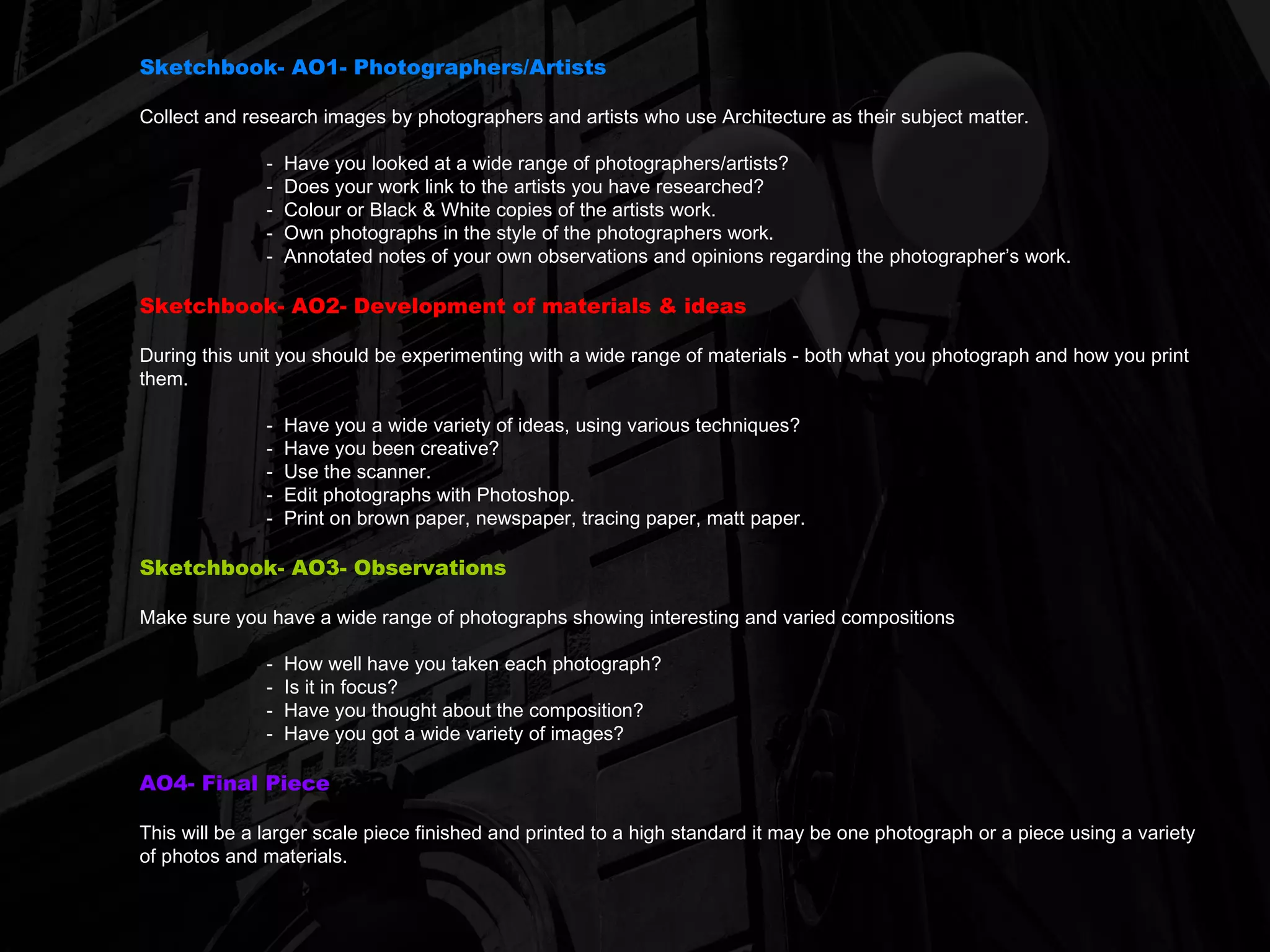 Sketchbook- AO1- Photographers/Artists Collect and research images by photographers and artists who use Architecture as their subject matter. -  Have you looked at a wide range of photographers/artists? -  Does your work link to the artists you have researched? -  Colour or Black & White copies of the artists work. -  Own photographs in the style of the photographers work. Annotated notes of your own observations and opinions regarding the photographer’s work. Sketchbook- AO2- Development of materials & ideas During this unit you should be experimenting with a wide range of materials - both what you photograph and how you print them. -  Have you a wide variety of ideas, using various techniques? -  Have you been creative? -  Use the scanner. -  Edit photographs with Photoshop. -  Print on brown paper, newspaper, tracing paper, matt paper. Sketchbook- AO3- Observations Make sure you have a wide range of photographs showing interesting and varied compositions -  How well have you taken each photograph? -  Is it in focus? -  Have you thought about the composition? -  Have you got a wide variety of images? AO4- Final Piece This will be a larger scale piece finished and printed to a high standard it may be one photograph or a piece using a variety of photos and materials. 