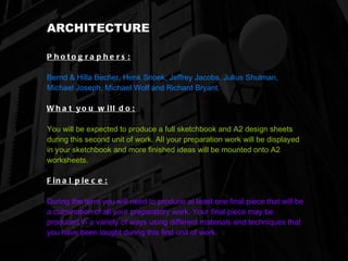 ARCHITECTURE Photographers:   Bernd & Hilla Becher, Henk Snoek, Jeffrey Jacobs, Julius Shulman, Michael Joseph, Michael Wolf and Richard Bryant. What you will do:   You will be expected to produce a full sketchbook and A2 design sheets during this second unit of work. All your preparation work will be displayed in your sketchbook and more finished ideas will be mounted onto A2 worksheets. Final piece:   During the term you will need to produce at least one final piece that will be a culmination of all your preparatory work. Your final piece may be produced in a variety of ways using different materials and techniques that you have been taught during this first unit of work.   