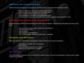 Sketchbook- AO1- Photographers/Artists Collect and research images by photographers and artists who use Architecture as their subject matter. -  Have you looked at a wide range of photographers/artists? -  Does your work link to the artists you have researched? -  Colour or Black & White copies of the artists work. -  Own photographs in the style of the photographers work. Annotated notes of your own observations and opinions regarding the photographer’s work. Sketchbook- AO2- Development of materials & ideas During this unit you should be experimenting with a wide range of materials - both what you photograph and how you print them. -  Have you a wide variety of ideas, using various techniques? -  Have you been creative? -  Use the scanner. -  Edit photographs with Photoshop. -  Print on brown paper, newspaper, tracing paper, matt paper. Sketchbook- AO3- Observations Make sure you have a wide range of photographs showing interesting and varied compositions -  How well have you taken each photograph? -  Is it in focus? -  Have you thought about the composition? -  Have you got a wide variety of images? AO4- Final Piece This will be a larger scale piece finished and printed to a high standard it may be one photograph or a piece using a variety of photos and materials. 