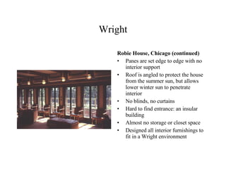 Wright Robie House, Chicago (continued) Panes are set edge to edge with no interior support Roof is angled to protect the house from the summer sun, but allows lower winter sun to penetrate interior No blinds, no curtains Hard to find entrance: an insular building Almost no storage or closet space Designed all interior furnishings to fit in a Wright environment 