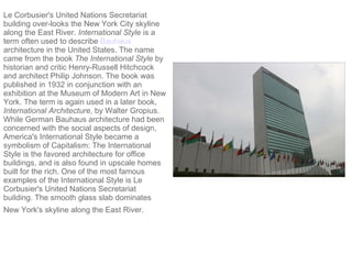 Le Corbusier's United Nations Secretariat building over-looks the New York City skyline along the East River.  International Style  is a term often used to describe  Bauhaus  architecture in the United States. The name came from the book  The International Style  by historian and critic Henry-Russell Hitchcock and architect Philip Johnson. The book was published in 1932 in conjunction with an exhibition at the Museum of Modern Art in New York. The term is again used in a later book,  International Architecture , by Walter Gropius. While German Bauhaus architecture had been concerned with the social aspects of design, America's International Style became a symbolism of Capitalism: The International Style is the favored architecture for office buildings, and is also found in upscale homes built for the rich. One of the most famous examples of the International Style is Le Corbusier's United Nations Secretariat building. The smooth glass slab dominates New York's skyline along the East River.   