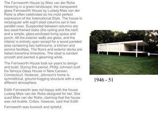 The Farnsworth House by Mies van der Rohe Hovering in a green landscape, the transparent glass Farnsworth House by Ludwig Mies van der Rohe is often celebrated as his most perfect expression of the International Style. The house is rectangular with eight steel columns set in two parallel rows. Suspended between columns are two steel-framed slabs (the ceiling and the roof) and a simple, glass-enclosed living space and porch. All the exterior walls are glass, and the interior is entirely open except for a wood paneled area containing two bathrooms, a kitchen and service facilities. The floors and exterior decks are Italian travertine limestone. The steel is sanded smooth and painted a gleaming white.  The Farnsworth House took six years to design and build. During this period, Philip Johnson built his famous Glass House in New Canaan, Connecticut. However, Johnson's home is symmetrical, ground-hugging structure with a very different atmosphere.  Edith Farnsworth was not happy with the house Ludwig Mies van der Rohe designed for her. She sued Mies van der Rohe, claiming that the house was not livable. Critics, however, said that Edith Farnsworth was lovesick and spiteful.   1946 - 51 