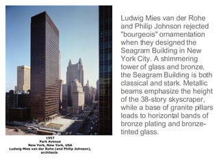 1957 Park Avenue New York, New York, USA Ludwig Mies van der Rohe (and Philip Johnson), architects     Ludwig Mies van der Rohe and Philip Johnson rejected "bourgeois" ornamentation when they designed the Seagram Building in New York City. A shimmering tower of glass and bronze, the Seagram Building is both classical and stark. Metallic beams emphasize the height of the 38-story skyscraper, while a base of granite pillars leads to horizontal bands of bronze plating and bronze-tinted glass. 