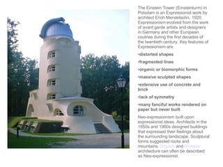 The Einstein Tower (Einsteinturm) in Potsdam is an Expressionist work by architect Erich Mendelsohn, 1920. Expressionism evolved from the work of avant garde artists and designers in Germany and other European coutries during the first decades of the twentieth century. Key features of Expressionism are:  distorted shapes  fragmented lines  organic or biomorphic forms  massive sculpted shapes  extensive use of concrete and brick  lack of symmetry  many fanciful works rendered on paper but never built  Neo-expressionism built upon expressionist ideas. Architects in the 1950s and 1960s designed buildings that expressed their feelings about the surrounding landscape. Sculptural forms suggested rocks and mountains.  Organic  and  Brutalist  architecture can often be described as Neo-expressionist.  