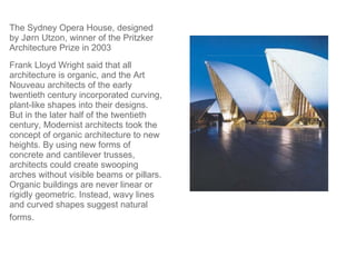 The Sydney Opera House, designed by Jørn Utzon, winner of the Pritzker Architecture Prize in 2003  Frank Lloyd Wright said that all architecture is organic, and the Art Nouveau architects of the early twentieth century incorporated curving, plant-like shapes into their designs. But in the later half of the twentieth century, Modernist architects took the concept of organic architecture to new heights. By using new forms of concrete and cantilever trusses, architects could create swooping arches without visible beams or pillars. Organic buildings are never linear or rigidly geometric. Instead, wavy lines and curved shapes suggest natural forms.   