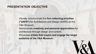 • Visually communicate the five collecting priorities
("GAPS") for Architecture and Design (AAPD) at the
V&A Museum.
• Demonstrate creativity and personal appreciation for
architecture through design and content.
• Showcase artists that inspire and engage the target
audience of the V&A Museum.
PRESENTATION OBJECTIVE
 