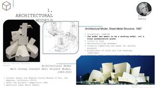 1.
ARCHITECTURAL
MODELS
Architectural Model
Walt Disney Concert Hall Project Model,
1989-2003
• current venue: Los Angeles County Museum of Art, Los
Angeles, California (2015)
• about the project: Competition 1988
• materials used: Metal Sheets
Frank
Gehry
Architectural Model, Sheet Metal Structure, 1987
• sculptural, complex
• the model was meant to be a working model, not a
final presentation piece
• iconic in form
• deconstructivism movement
• visually compelling and great for gallery
presence
• playfulness of style and line drawings
(sketches)
• material used: constructed from foam core and
held together with pins and glue
source:
nbm.org (National Building
Museum)
 
