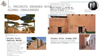 3. PROJECTS ENGAGED WITH
GLOBAL CHALLENGES Mariam Kamara
Issoufou
Project Title: Niamey 2000
Niamey 2000 is a housing development
designed in response to the current
housing crisis in Niamey.
• Strong belief in the power of
architecture to effect social,
political and economic change
• Mariam Issoufou was awarded the
Impact in Design Award at the 2023
Architizer A+ Awards, which
celebrates architects whose work
forms a catalyst for positive change
and combats local and global crises.
Project Title:
Regional Market
“The solution is kept very
simple, using a colourful
recycled metal canopy
produced through a
succession of individual
shading structures that
compensate for the
difficulty in growing trees
in such an arid, desert
climate.”
mariamissoufou.com
image from
mariamissoufou.com
image from mariamissoufou.com
 