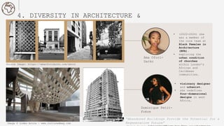 4. DIVERSITY IN ARCHITECTURE &
DESIGN
• visionary designer
and urbanist.
• she redefines
four-dimensional
designs in west
Africa.
Image © Limbo Accra - www.culturedmag.com
Ama Ofori-
Darko
Dominique Petit-
Frère
• (2022-2024) she
was a member of
the core team at
Black Females in
Architecture
(BFA).
• exploring the
urban condition
of churches
within London’s
African and
Caribbean
communities.
Source Image: https://amaoforidarko.com/about
“Abandoned Buildings Provide the Potential for a
Regenerative Future”
 