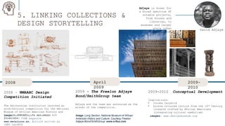 5. LINKING COLLECTIONS &
DESIGN STORYTELLING
.
Adjaye is known for
a broad spectrum of
notable projects,
from houses and
libraries, to
museums and larger
scale urban
masterplans.
2008 April
2009
2009-
2010
2008 – NMAAHC Design
Competition Initiated
The Smithsonian Institution launched an
architectural competition for the National
Museum of African American History and
Culture (NMAAHC). He was among six
finalists.
2009 - The Freelon Adjaye
Bond/SmithGroup team
Adjaye and the team was announced as the
winner of the competition.
2009-2010 Conceptual Development
Inspirations:
• Yoruba Caryatid
• bronze coloured lattice from the 19th Century
ironwork crafted by African Americans
(integrating cultural symbolism)
David Adjaye
Image: Long Section, National Museum of African
American History and Culture. Courtesy Freelon
Adjaye Bond/SmithGroup. www.e-flux.com
image:David Adjaye’s skteches
21/04/2017 TIME magazine
www.metalocus.es, Article written by
INÉS LALUETA
images: www.designmuseum.org
 
