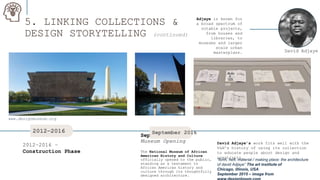 5. LINKING COLLECTIONS &
DESIGN STORYTELLING (continued)
Adjaye is known for
a broad spectrum of
notable projects,
from houses and
libraries, to
museums and larger
scale urban
masterplans.
September 2016 –
Museum Opening
The National Museum of African
American History and Culture
officially opened to the public,
standing as a testament to
African American history and
culture through its thoughtfully
designed architecture.
2012–2016 –
Construction Phase
David Adjaye
2012–2016 September 2016
David Adjaye’s work fits well with the
V&A’s history of using its collection
to educate people about design and
creativity.
www.designmuseum.org
“form, heft, material / making place: the architecture
of david Adjaye” The art institute of
Chicago, illinois, USA
September 2015 – image from
 