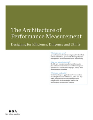 The Architecture of
Performance Measurement
Designing for Efficiency, Diligence and Utility

                          Where are we now?
                          As health systems face increasing scrutiny from both
                          within and without, pressure to develop effective
                          performance measurement systems is mounting.

                          How can we gain control?
                          Health care providers must establish a master
                          plan with a blueprint that can coordinate disparate
                          systems, data formats, and languages, among other
                          measurement challenges.

                          Where do we begin?
                          Understanding and application of best practices,
                          including biomedical informatics, is the first step
                          in the efforts to resolve the numerous issues
                          complicating the development of effective
                          performance measurement systems.
 