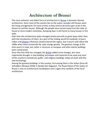 Architecture of Brunei
The most authentic and oldest form of architecture in Brunei is domestic (home)
architecture. Since most of the country lies on the water, wooden stilt houses were
the living arrangements formost of time as they tend to be fairly open to let in the
breeze to cool the houses. Although the people have moved away from this style of
house to more modern amenities, Kampong Ayer is still home to many houses in this
style.
Over time the architectural styles changed slowly and with no great leaps other than
with the introduction of Islam. As a part of the trading world forhundreds of years
Indian and Chinese influences slowly entered the region, but it wasn't until about the
1400s when Islam arrived did the style change greatly. The greatest change at this
time wasn't in style, but rather in structure as mosques and other Islamic buildings
were constructed.
Since this time little has changed; the British added some changes, but more
importantly brought in new building techniques and materials to be used and most
of the country's commercial, public, and religious buildings today are built with this
new technology.
Among the greatest buildings in the country, first among them is the Sultan Omar Ali
Saifuddien Mosque (1958) in Bandar Seri Begawan. The Royal Palace of the Sultan of
Brunei is also an architectural masterpiece and is again very symbolic of the local
architecture.
 