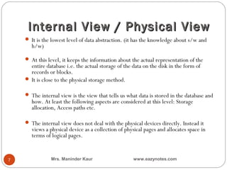 Internal View / Physical View
     It is the lowest level of data abstraction. (it has the knowledge about s/w and
       h/w)

     At this level, it keeps the information about the actual representation of the
      entire database i.e. the actual storage of the data on the disk in the form of
      records or blocks.
     It is close to the physical storage method.

     The internal view is the view that tells us what data is stored in the database and
       how. At least the following aspects are considered at this level: Storage
       allocation, Access paths etc.

     The internal view does not deal with the physical devices directly. Instead it
       views a physical device as a collection of physical pages and allocates space in
       terms of logical pages.


7              Mrs. Maninder Kaur                    www.eazynotes.com
 
