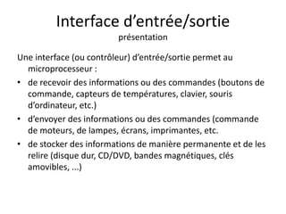 Interface d’entrée/sortie 
présentation 
Une interface (ou contrôleur) d’entrée/sortie permet au 
microprocesseur : 
• de recevoir des informations ou des commandes (boutons de 
commande, capteurs de températures, clavier, souris 
d’ordinateur, etc.) 
• d’envoyer des informations ou des commandes (commande 
de moteurs, de lampes, écrans, imprimantes, etc. 
• de stocker des informations de manière permanente et de les 
relire (disque dur, CD/DVD, bandes magnétiques, clés 
amovibles, ...) 
 