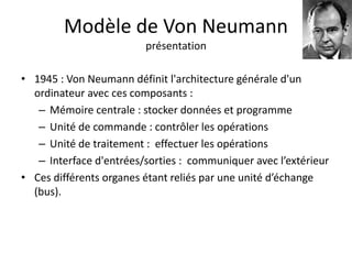 Modèle de Von Neumann 
présentation 
• 1945 : Von Neumann définit l'architecture générale d'un 
ordinateur avec ces composants : 
– Mémoire centrale : stocker données et programme 
– Unité de commande : contrôler les opérations 
– Unité de traitement : effectuer les opérations 
– Interface d'entrées/sorties : communiquer avec l’extérieur 
• Ces différents organes étant reliés par une unité d’échange 
(bus). 
 
