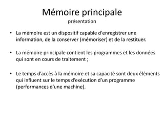 Mémoire principale 
présentation 
• La mémoire est un dispositif capable d'enregistrer une 
information, de la conserver (mémoriser) et de la restituer. 
• La mémoire principale contient les programmes et les données 
qui sont en cours de traitement ; 
• Le temps d’accès à la mémoire et sa capacité sont deux éléments 
qui influent sur le temps d’exécution d’un programme 
(performances d’une machine). 
 