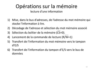 Opérations sur la mémoire
lecture d’une information
1) Mise, dans le bus d’adresses, de l’adresse du mot mémoire qui
stocke l’information à lire.
2) Décodage de l’adresse et sélection du mot mémoire associé
3) Sélection du boîtier de la mémoire (CS=0).
4) Lancement de la commande de lecture (R/W=1)
5) Transfert de l’information du mot mémoire vers le tampon
d’E/S
6) Transfert de l’information du tampon d’E/S vers le bus de
données
13
 