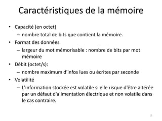 Caractéristiques de la mémoire
• Capacité (en octet)
– nombre total de bits que contient la mémoire.
• Format des données
– largeur du mot mémorisable : nombre de bits par mot
mémoire
• Débit (octet/s):
– nombre maximum d'infos lues ou écrites par seconde
• Volatilité
– L'information stockée est volatile si elle risque d'être altérée
par un défaut d'alimentation électrique et non volatile dans
le cas contraire.
15
 
