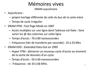 Mémoires vives
DRAM asynchrone
• Asynchrone :
– propre horloge différente de celle du bus de la carte mère
– Temps de cycle irrégulier
• DRAM FPM : Fast Page Mode en 1987
– Accès multiples sur une ligne dont l’adresse est fixée : faire
varier les @ des colonnes sur cette ligne
– Temps d’accès : 70 à 80 nanosecondes
– Fréquence (nbr de transferts par seconde) : 25 à 33 Mhz
• DRAM EDO : Extended Data Out en 1995
– Hyper FPM : démarrer un nouveau cycle d'accès au moment
de la sortie de données d’un cycle.
– Temps d’accès : 50 à 60 nanosecondes
– Fréquence : de 33 à 66 MHz. 21
 