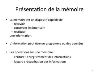 Présentation de la mémoire
• La mémoire est un dispositif capable de
– recevoir
– conserver (mémoriser)
– restituer
une information.
• L’information peut être un programme ou des données
• Les opérations sur une mémoire :
– écriture : enregistrement des informations
– lecture : récupération des informations
4
 