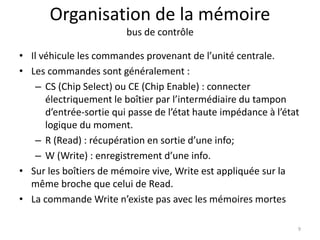Organisation de la mémoire
bus de contrôle
• Il véhicule les commandes provenant de l’unité centrale.
• Les commandes sont généralement :
– CS (Chip Select) ou CE (Chip Enable) : connecter
électriquement le boîtier par l’intermédiaire du tampon
d’entrée-sortie qui passe de l’état haute impédance à l’état
logique du moment.
– R (Read) : récupération en sortie d’une info;
– W (Write) : enregistrement d’une info.
• Sur les boîtiers de mémoire vive, Write est appliquée sur la
même broche que celui de Read.
• La commande Write n’existe pas avec les mémoires mortes
9
 