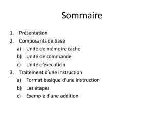 Sommaire
1. Présentation
2. Composants de base
a) Unité de mémoire cache
b) Unité de commande
c) Unité d’exécution
3. Traitement d’une instruction
a) Format basique d’une instruction
b) Les étapes
c) Exemple d’une addition
 