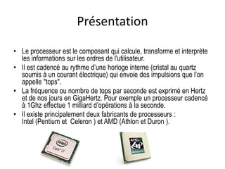 Présentation
• Le processeur est le composant qui calcule, transforme et interprète
les informations sur les ordres de l'utilisateur.
• Il est cadencé au rythme d’une horloge interne (cristal au quartz
soumis à un courant électrique) qui envoie des impulsions que l’on
appelle "tops".
• La fréquence ou nombre de tops par seconde est exprimé en Hertz
et de nos jours en GigaHertz. Pour exemple un processeur cadencé
à 1Ghz effectue 1 milliard d’opérations à la seconde.
• Il existe principalement deux fabricants de processeurs :
Intel (Pentium et Celeron ) et AMD (Athlon et Duron ).
 